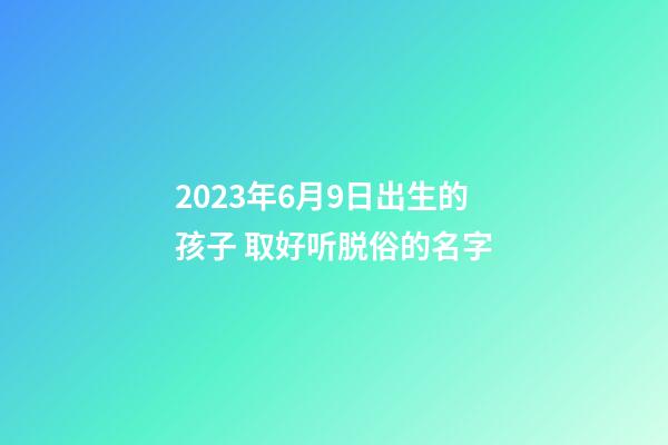 2023年6月9日出生的孩子 取好听脱俗的名字